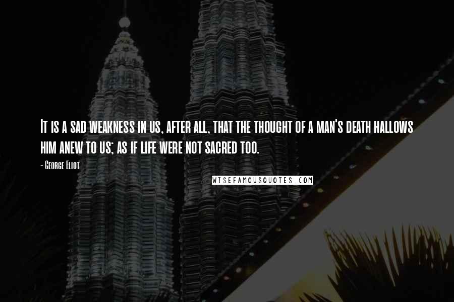 George Eliot Quotes: It is a sad weakness in us, after all, that the thought of a man's death hallows him anew to us; as if life were not sacred too.