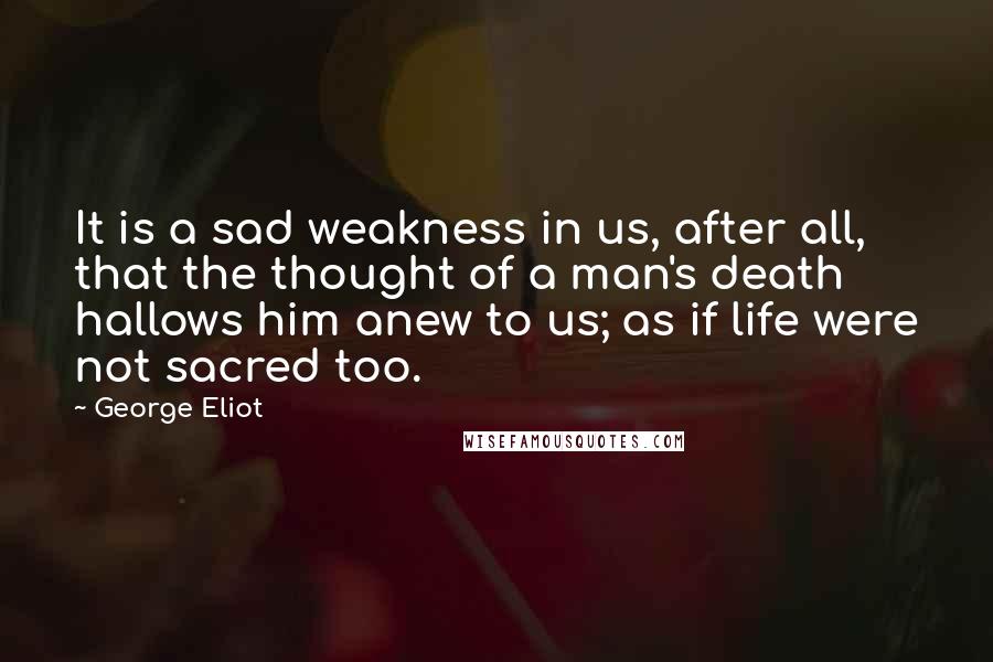 George Eliot Quotes: It is a sad weakness in us, after all, that the thought of a man's death hallows him anew to us; as if life were not sacred too.