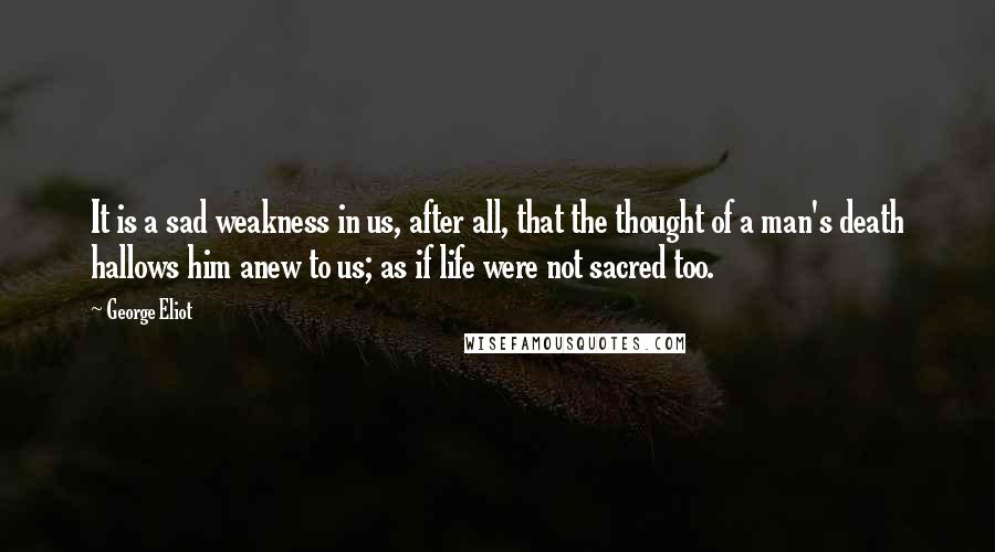 George Eliot Quotes: It is a sad weakness in us, after all, that the thought of a man's death hallows him anew to us; as if life were not sacred too.