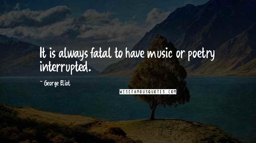 George Eliot Quotes: It is always fatal to have music or poetry interrupted.