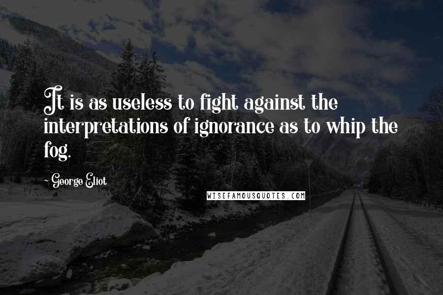 George Eliot Quotes: It is as useless to fight against the interpretations of ignorance as to whip the fog.