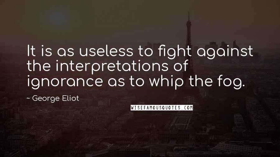George Eliot Quotes: It is as useless to fight against the interpretations of ignorance as to whip the fog.