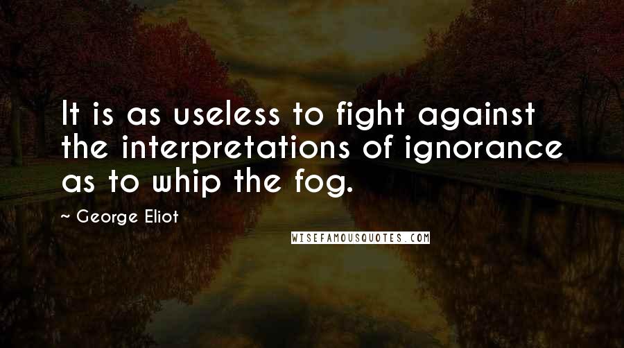 George Eliot Quotes: It is as useless to fight against the interpretations of ignorance as to whip the fog.