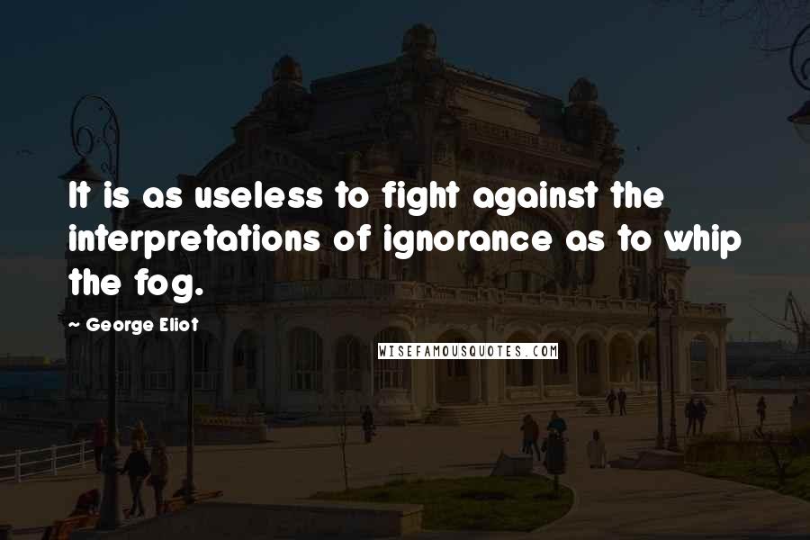 George Eliot Quotes: It is as useless to fight against the interpretations of ignorance as to whip the fog.