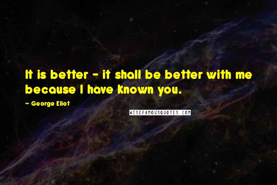 George Eliot Quotes: It is better - it shall be better with me because I have known you.