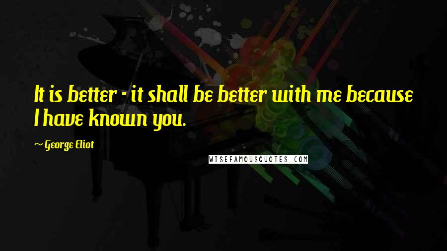 George Eliot Quotes: It is better - it shall be better with me because I have known you.