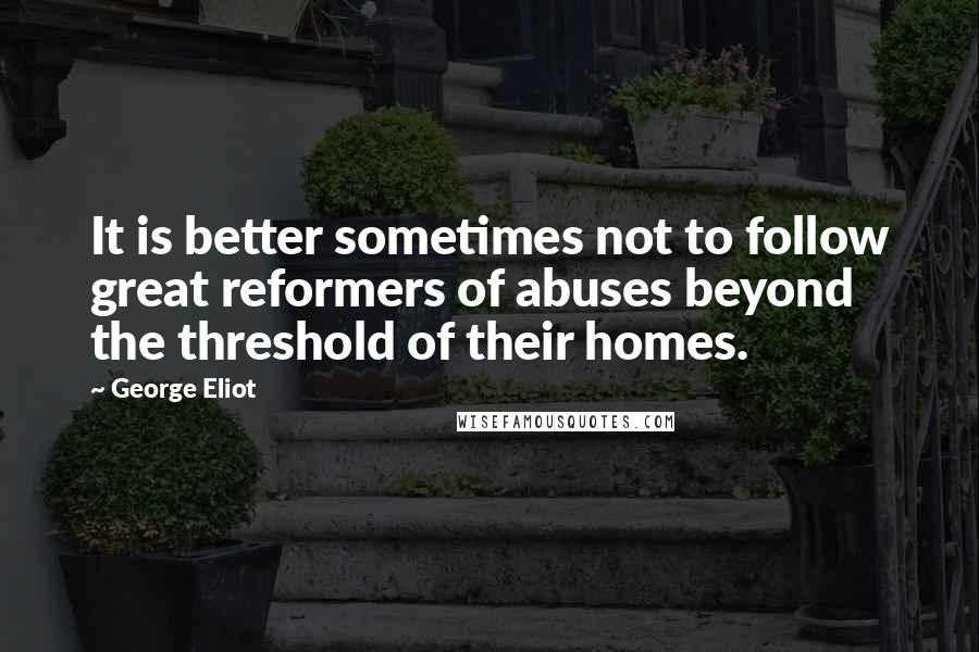 George Eliot Quotes: It is better sometimes not to follow great reformers of abuses beyond the threshold of their homes.