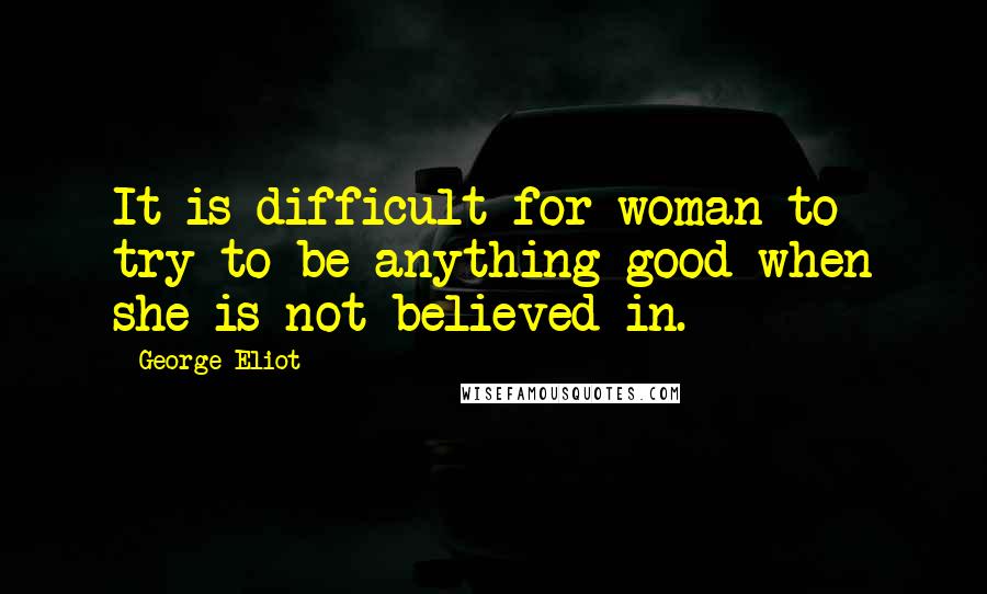 George Eliot Quotes: It is difficult for woman to try to be anything good when she is not believed in.