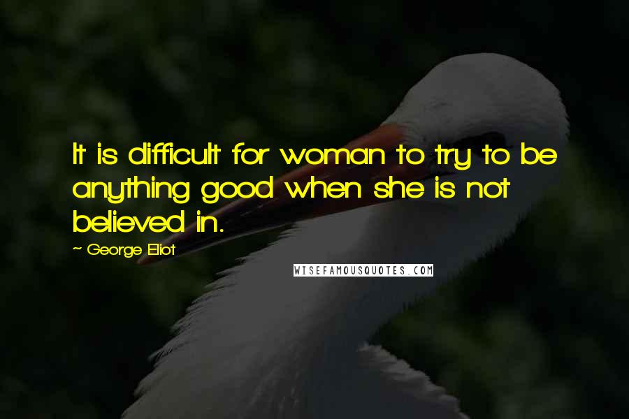 George Eliot Quotes: It is difficult for woman to try to be anything good when she is not believed in.