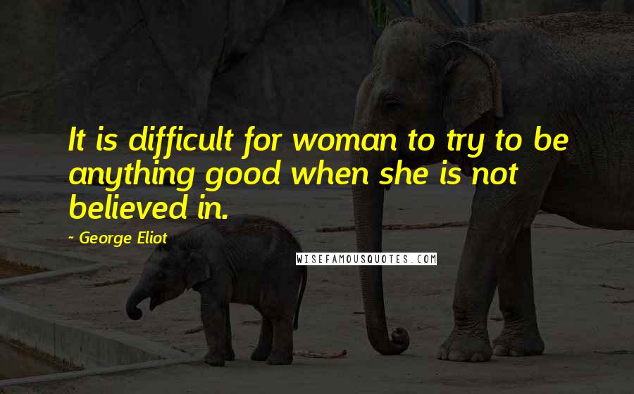 George Eliot Quotes: It is difficult for woman to try to be anything good when she is not believed in.