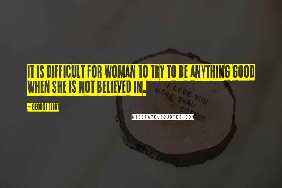 George Eliot Quotes: It is difficult for woman to try to be anything good when she is not believed in.