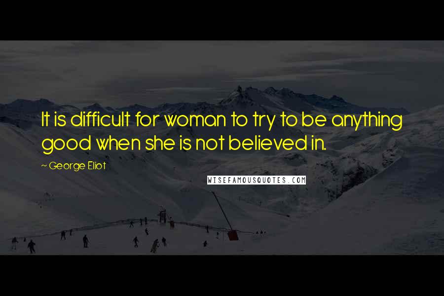 George Eliot Quotes: It is difficult for woman to try to be anything good when she is not believed in.