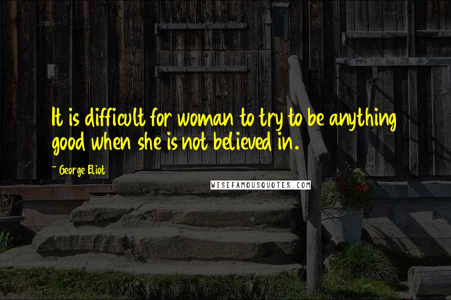 George Eliot Quotes: It is difficult for woman to try to be anything good when she is not believed in.