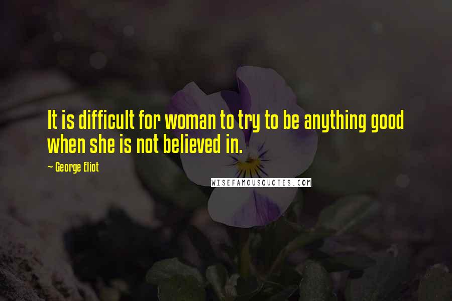 George Eliot Quotes: It is difficult for woman to try to be anything good when she is not believed in.