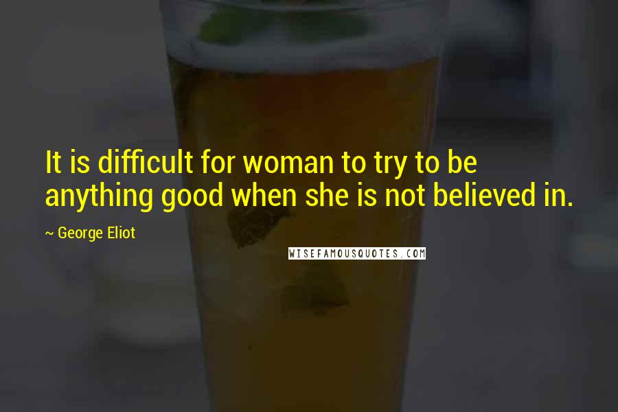 George Eliot Quotes: It is difficult for woman to try to be anything good when she is not believed in.