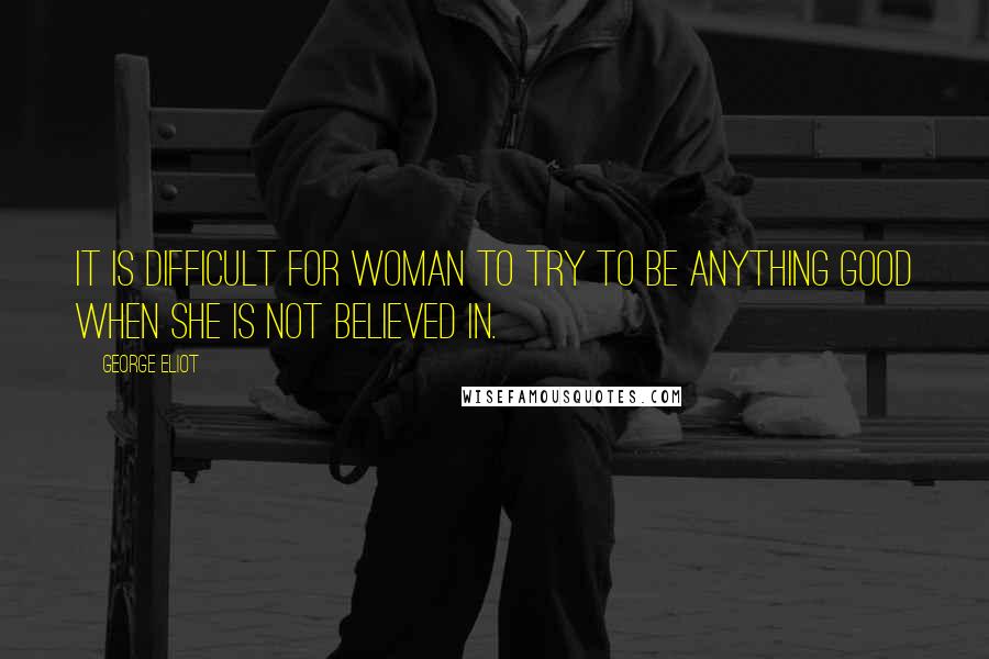 George Eliot Quotes: It is difficult for woman to try to be anything good when she is not believed in.