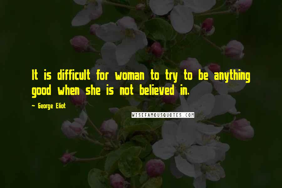 George Eliot Quotes: It is difficult for woman to try to be anything good when she is not believed in.