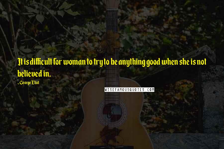 George Eliot Quotes: It is difficult for woman to try to be anything good when she is not believed in.