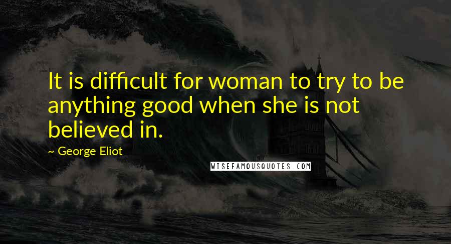 George Eliot Quotes: It is difficult for woman to try to be anything good when she is not believed in.