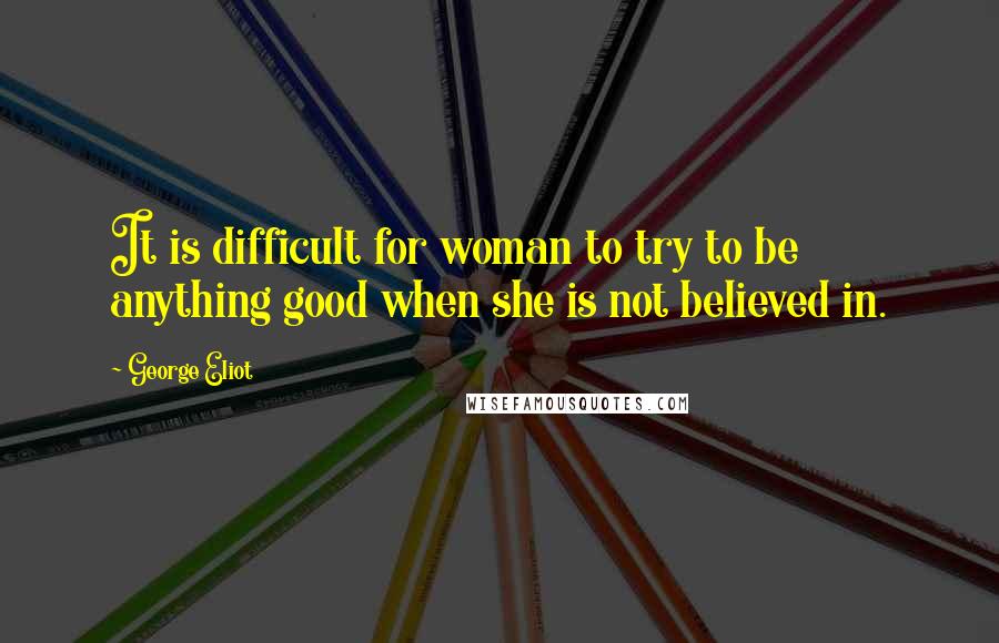 George Eliot Quotes: It is difficult for woman to try to be anything good when she is not believed in.