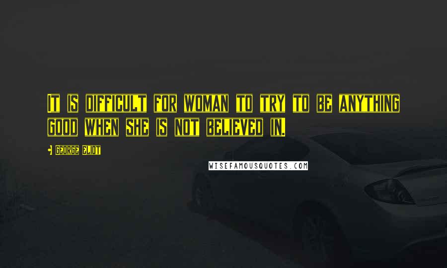 George Eliot Quotes: It is difficult for woman to try to be anything good when she is not believed in.