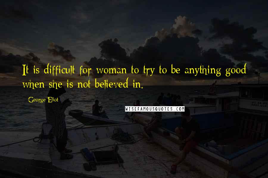 George Eliot Quotes: It is difficult for woman to try to be anything good when she is not believed in.