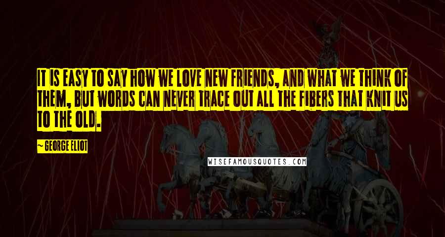 George Eliot Quotes: It is easy to say how we love new friends, and what we think of them, but words can never trace out all the fibers that knit us to the old.