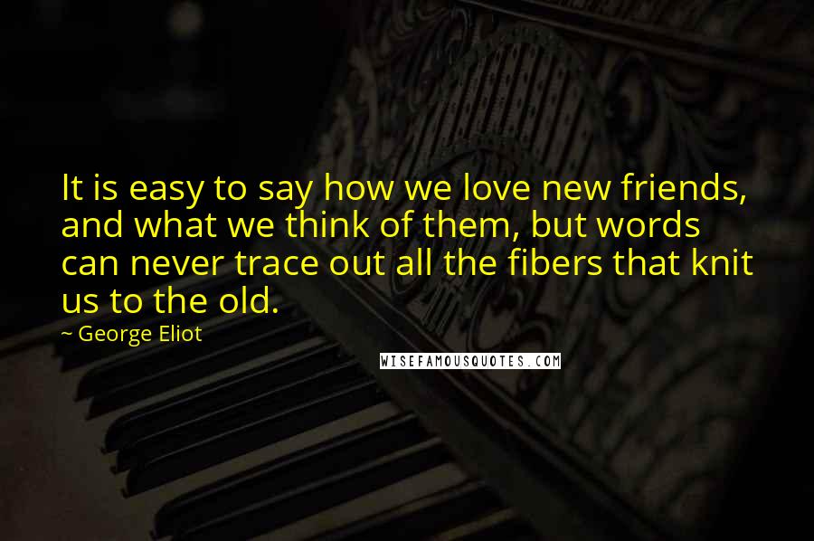 George Eliot Quotes: It is easy to say how we love new friends, and what we think of them, but words can never trace out all the fibers that knit us to the old.