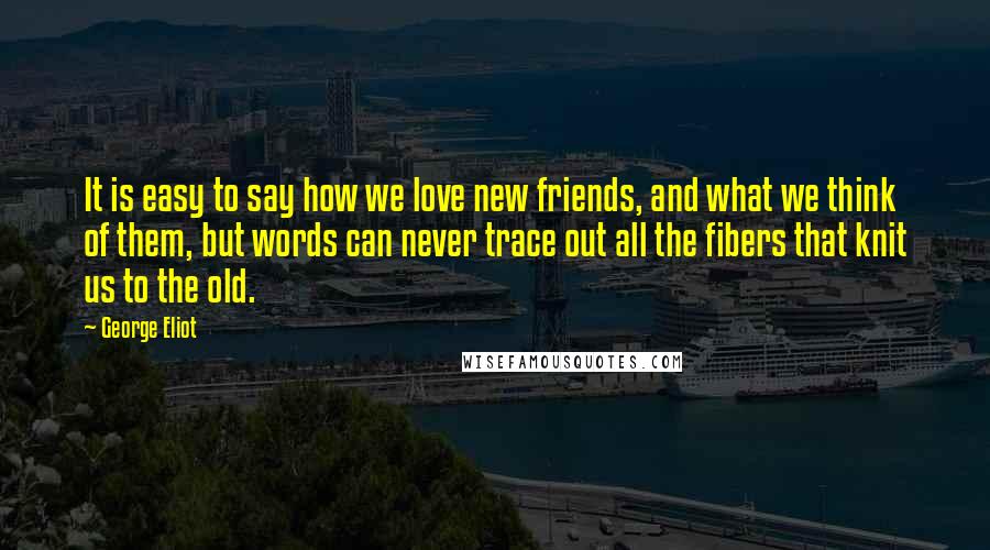 George Eliot Quotes: It is easy to say how we love new friends, and what we think of them, but words can never trace out all the fibers that knit us to the old.