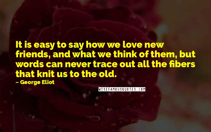 George Eliot Quotes: It is easy to say how we love new friends, and what we think of them, but words can never trace out all the fibers that knit us to the old.