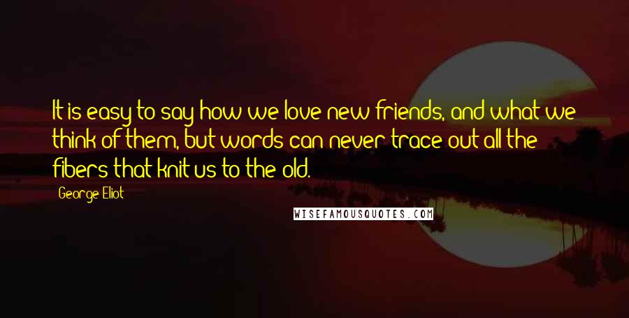 George Eliot Quotes: It is easy to say how we love new friends, and what we think of them, but words can never trace out all the fibers that knit us to the old.