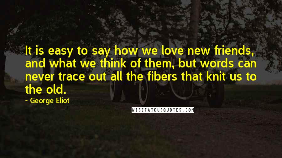 George Eliot Quotes: It is easy to say how we love new friends, and what we think of them, but words can never trace out all the fibers that knit us to the old.