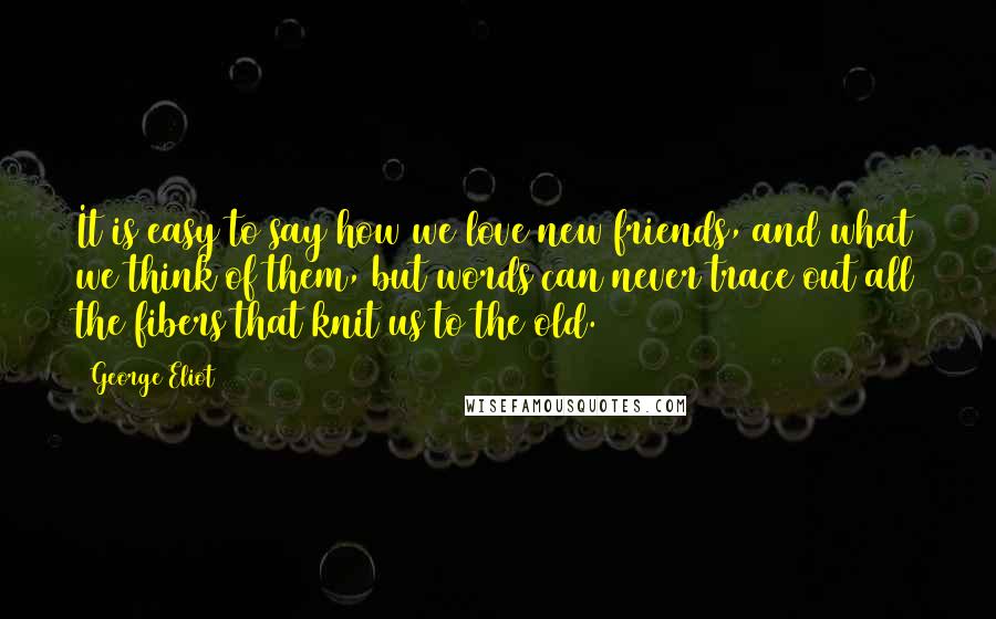 George Eliot Quotes: It is easy to say how we love new friends, and what we think of them, but words can never trace out all the fibers that knit us to the old.