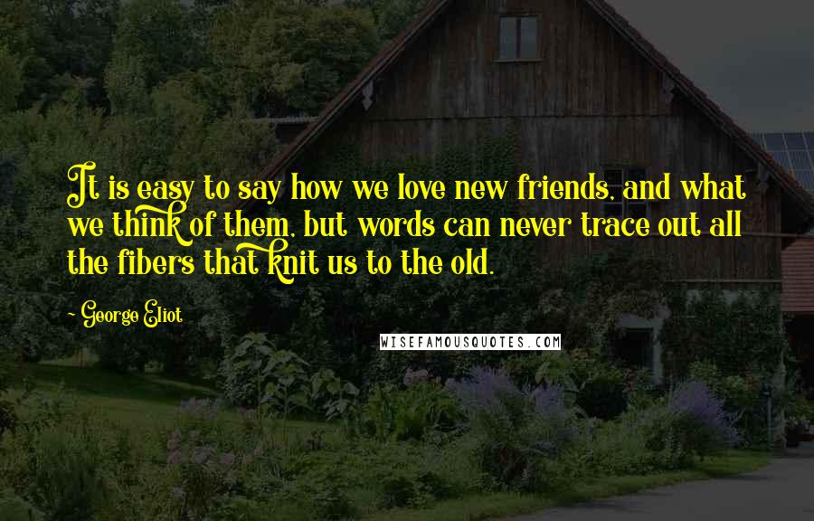 George Eliot Quotes: It is easy to say how we love new friends, and what we think of them, but words can never trace out all the fibers that knit us to the old.