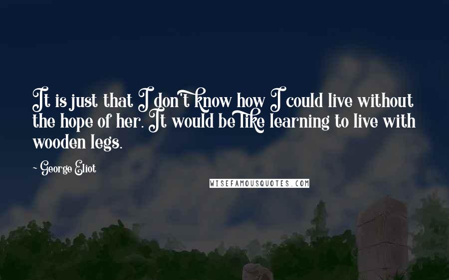 George Eliot Quotes: It is just that I don't know how I could live without the hope of her. It would be like learning to live with wooden legs.