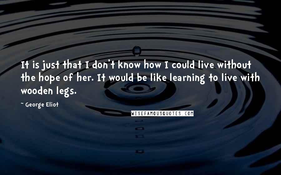 George Eliot Quotes: It is just that I don't know how I could live without the hope of her. It would be like learning to live with wooden legs.