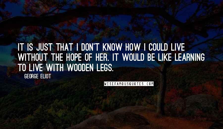 George Eliot Quotes: It is just that I don't know how I could live without the hope of her. It would be like learning to live with wooden legs.