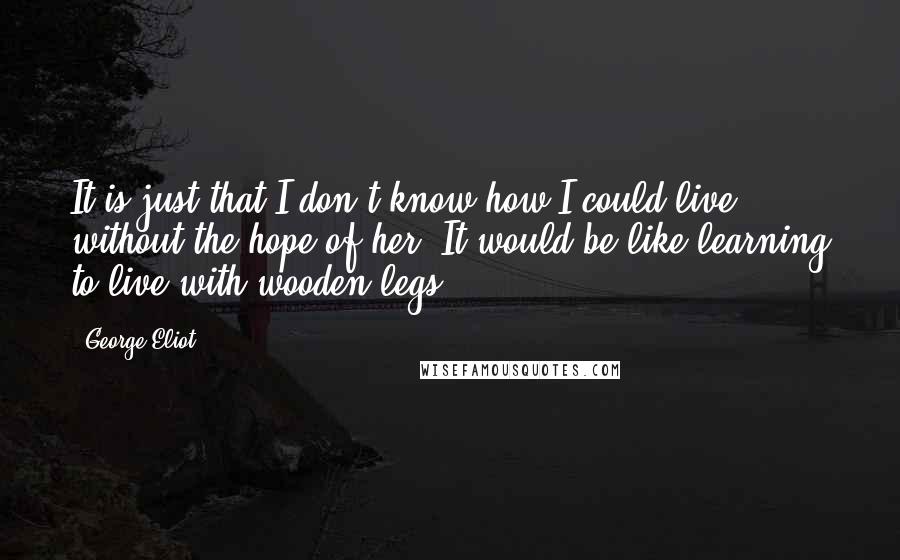 George Eliot Quotes: It is just that I don't know how I could live without the hope of her. It would be like learning to live with wooden legs.