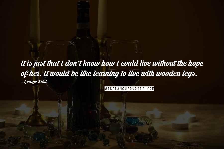 George Eliot Quotes: It is just that I don't know how I could live without the hope of her. It would be like learning to live with wooden legs.