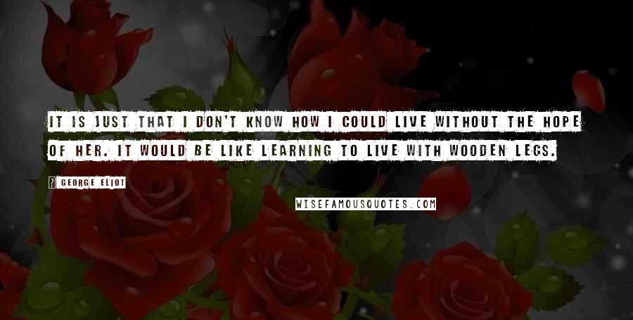 George Eliot Quotes: It is just that I don't know how I could live without the hope of her. It would be like learning to live with wooden legs.