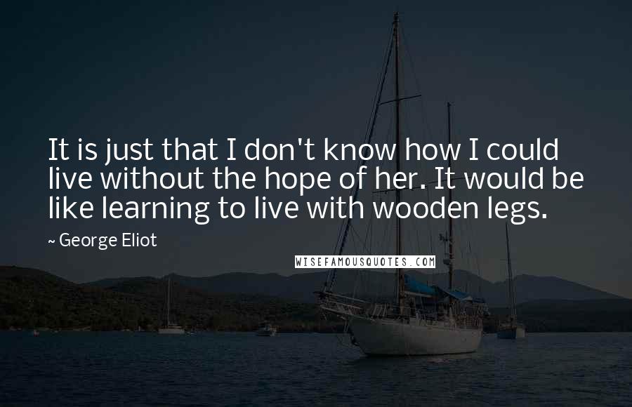George Eliot Quotes: It is just that I don't know how I could live without the hope of her. It would be like learning to live with wooden legs.