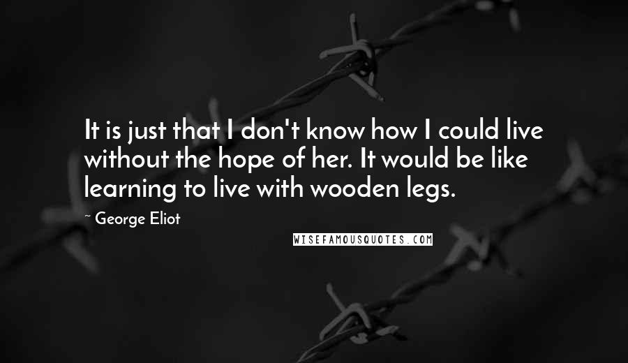 George Eliot Quotes: It is just that I don't know how I could live without the hope of her. It would be like learning to live with wooden legs.