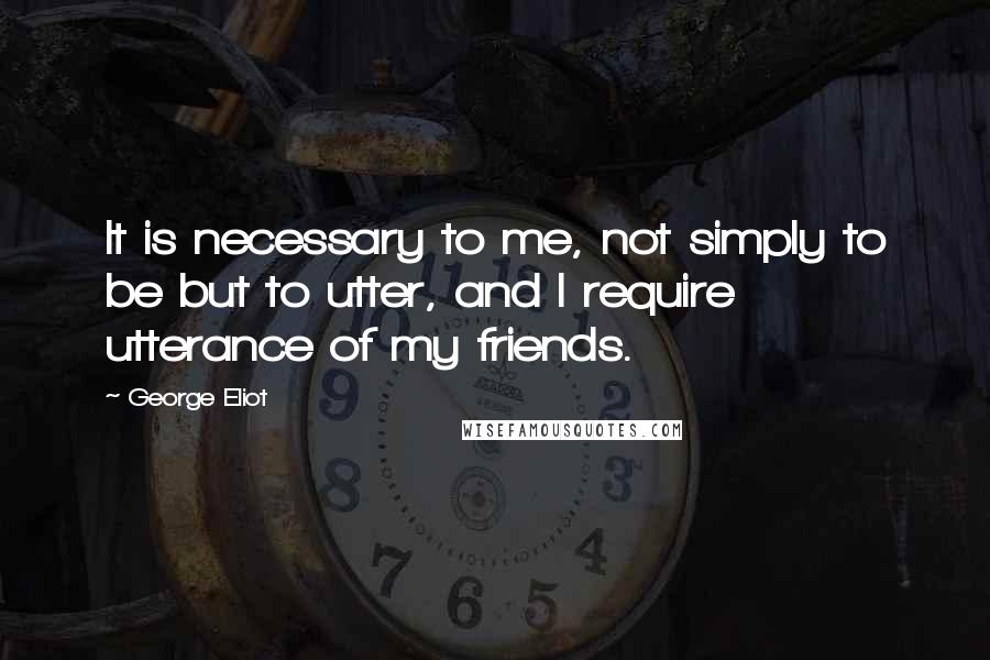 George Eliot Quotes: It is necessary to me, not simply to be but to utter, and I require utterance of my friends.