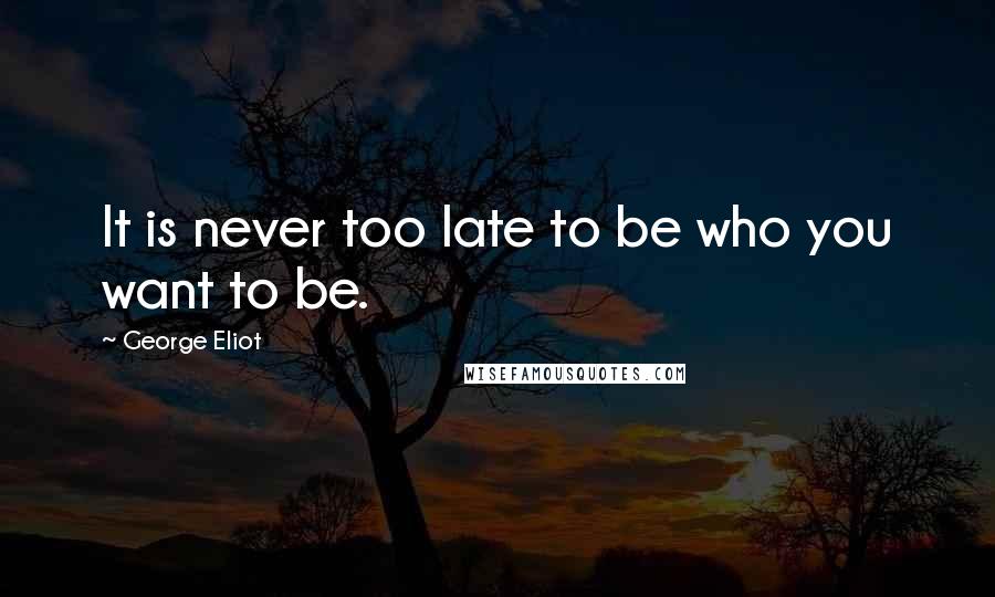 George Eliot Quotes: It is never too late to be who you want to be.