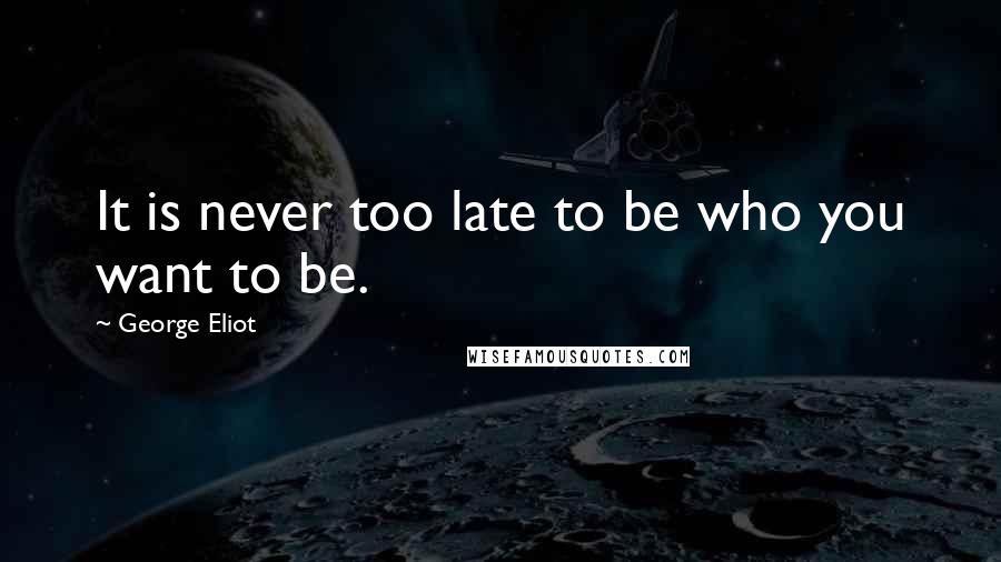 George Eliot Quotes: It is never too late to be who you want to be.