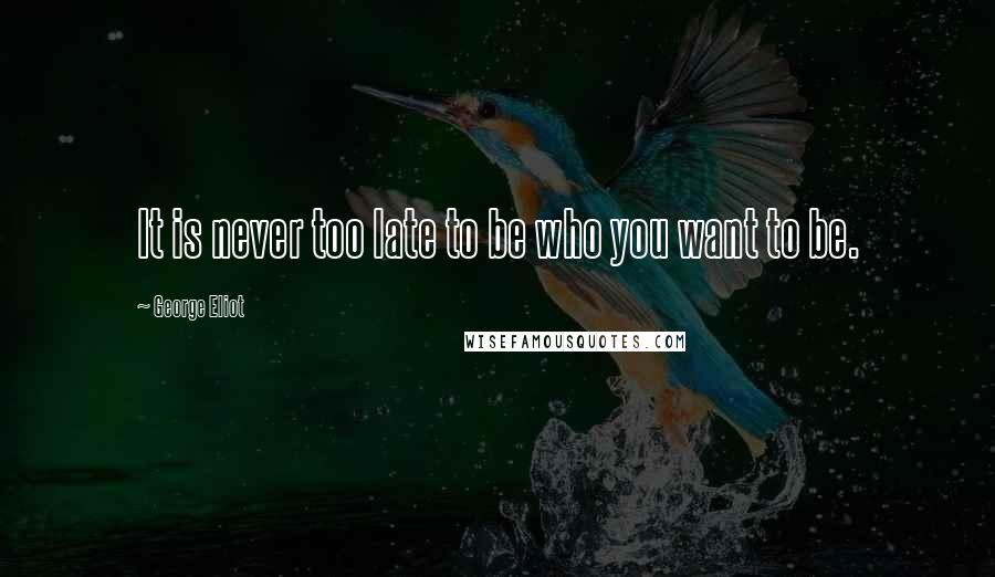 George Eliot Quotes: It is never too late to be who you want to be.