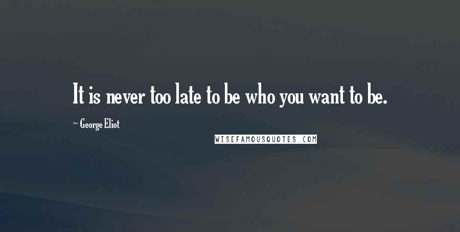 George Eliot Quotes: It is never too late to be who you want to be.