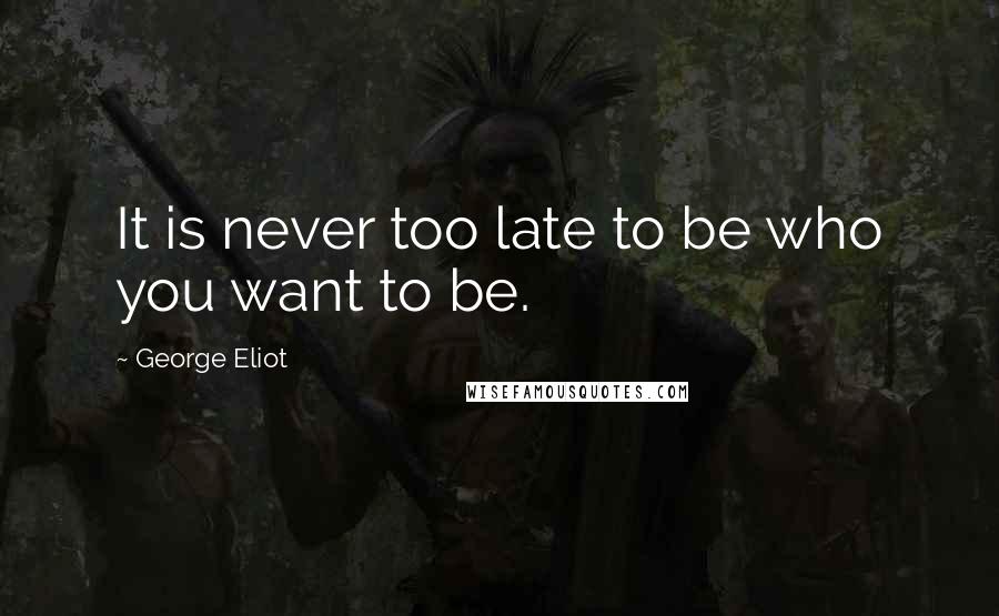 George Eliot Quotes: It is never too late to be who you want to be.