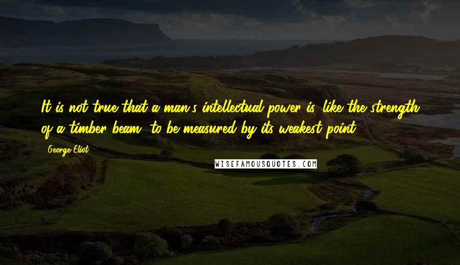 George Eliot Quotes: It is not true that a man's intellectual power is, like the strength of a timber beam, to be measured by its weakest point.