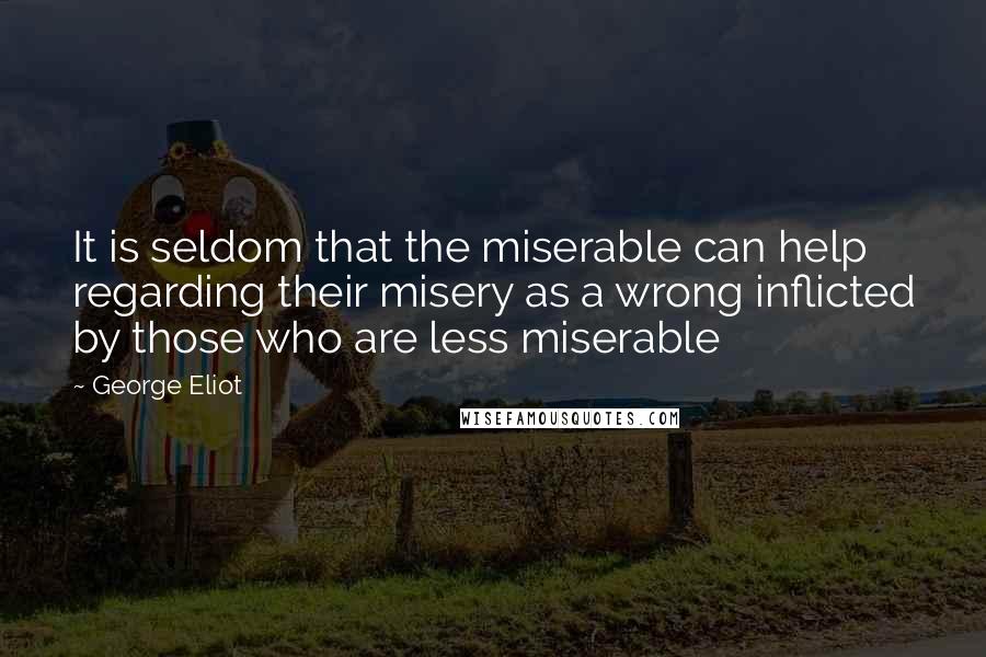 George Eliot Quotes: It is seldom that the miserable can help regarding their misery as a wrong inflicted by those who are less miserable